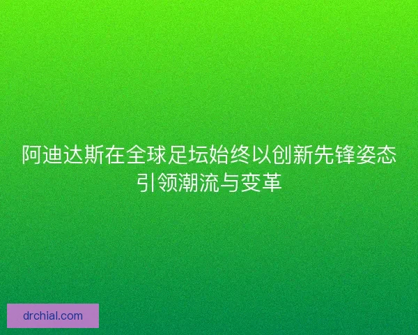 阿迪达斯在全球足坛始终以创新先锋姿态引领潮流与变革
