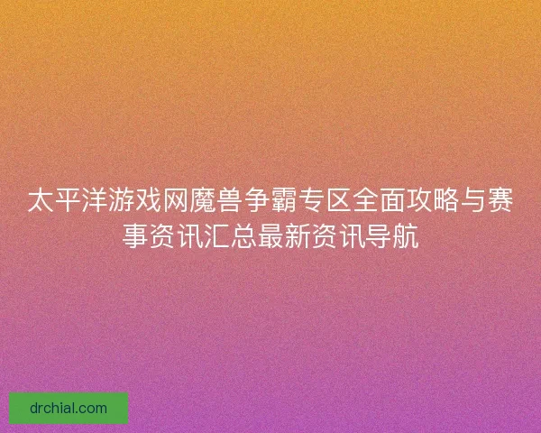 太平洋游戏网魔兽争霸专区全面攻略与赛事资讯汇总最新资讯导航