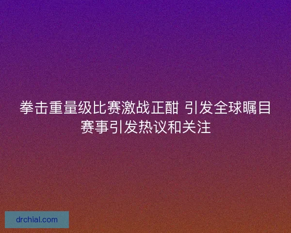 拳击重量级比赛激战正酣 引发全球瞩目赛事引发热议和关注