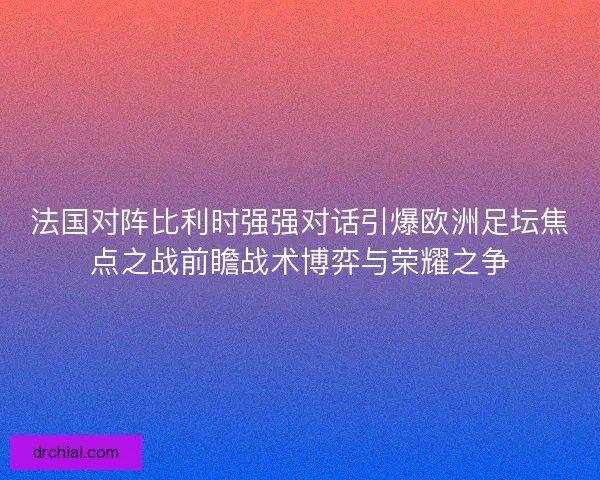 法国对阵比利时强强对话引爆欧洲足坛焦点之战前瞻战术博弈与荣耀之争
