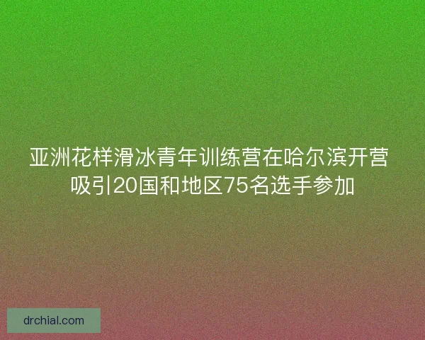 亚洲花样滑冰青年训练营在哈尔滨开营 吸引20国和地区75名选手参加